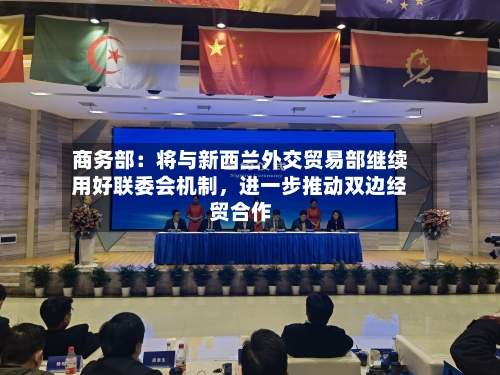 商务部：将与新西兰外交贸易部继续用好联委会机制，进一步推动双边经贸合作