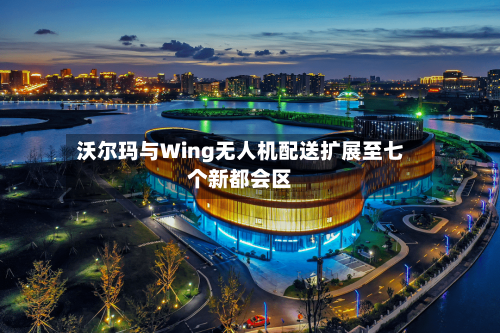 沃尔玛与Wing无人机配送扩展至七个新都会区