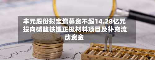 丰元股份拟定增募资不超14.28亿元 投向磷酸铁锂正极材料项目及补充流动资金