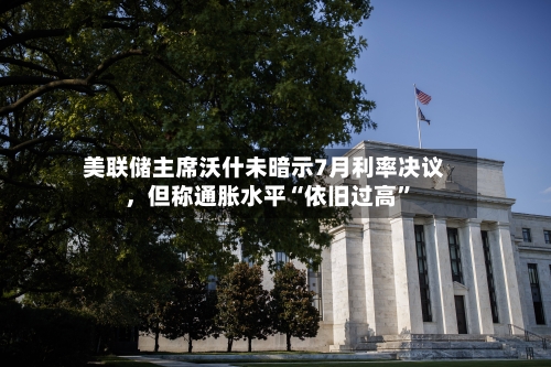 美联储主席沃什未暗示7月利率决议	，但称通胀水平“依旧过高”-第1张图片