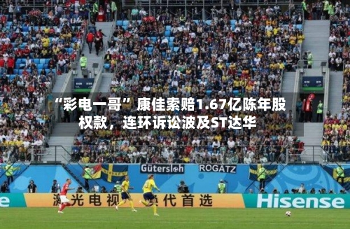 “彩电一哥” 康佳索赔1.67亿陈年股权款,连环诉讼波及ST达华