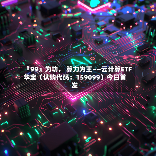 『99』为功	， 算力为王——云计算ETF华宝（认购代码：159099）今日首发-第1张图片