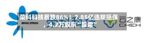 荣科科技暴跌86%!7.85亿违规担保,4.2万股东“踩雷”