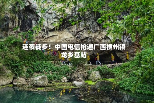 连夜徒步!中国电信抢通广西横州镇龙乡基站