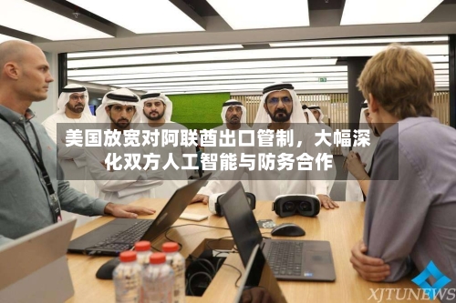 美国放宽对阿联酋出口管制,大幅深化双方人工智能与防务合作