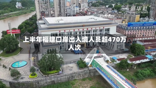 上半年福建口岸出入境人员超470万人次