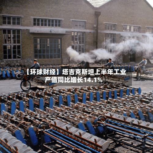 【环球财经】塔吉克斯坦上半年工业产值同比增长14.1%