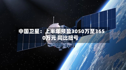中国卫星:上半年预盈3050万至3650万元 同比扭亏