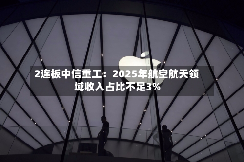 2连板中信重工：2025年航空航天领域收入占比不足3%