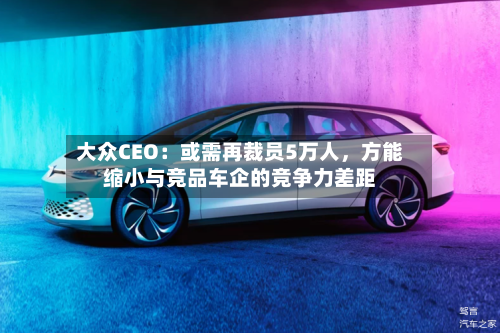 大众CEO：或需再裁员5万人，方能缩小与竞品车企的竞争力差距-第1张图片