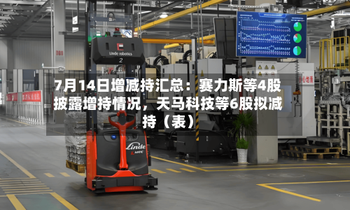 7月14日增减持汇总:赛力斯等4股披露增持情况,天马科技等6股拟减持(表)