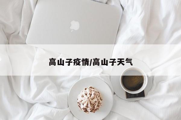 高山子疫情/高山子天气